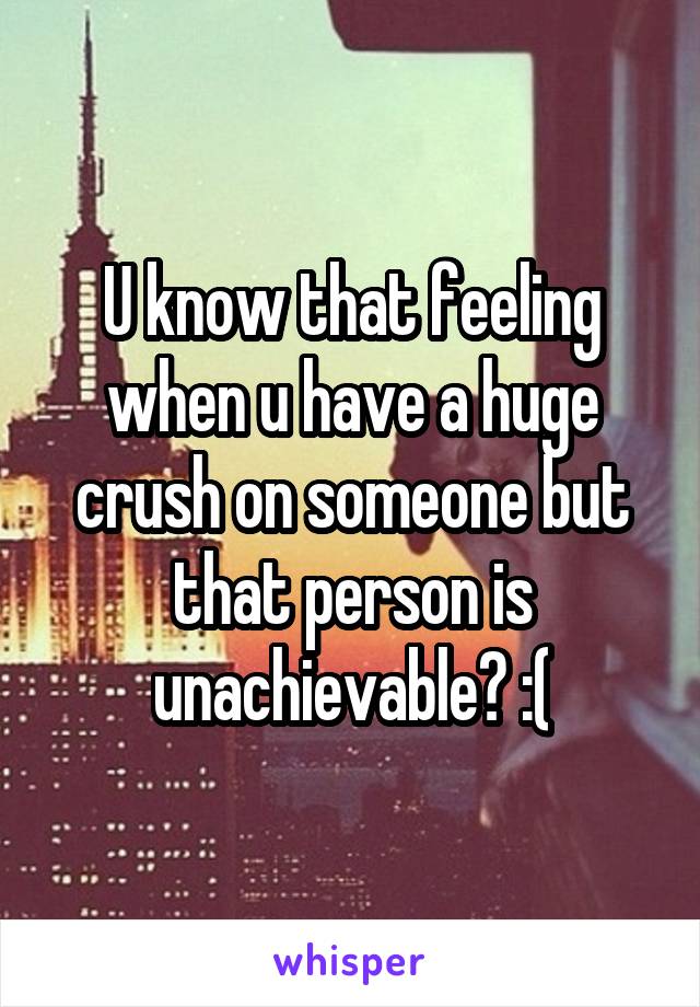 U know that feeling when u have a huge crush on someone but that person is unachievable? :(