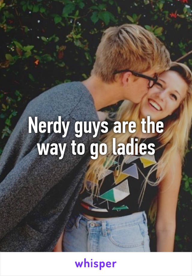 Nerdy guys are the way to go ladies