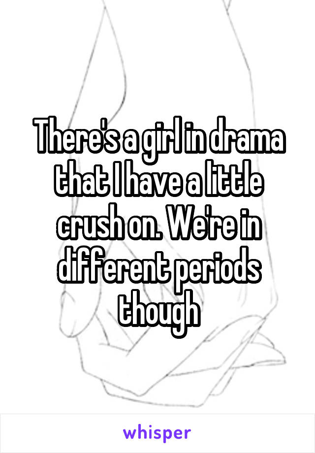 There's a girl in drama that I have a little crush on. We're in different periods though