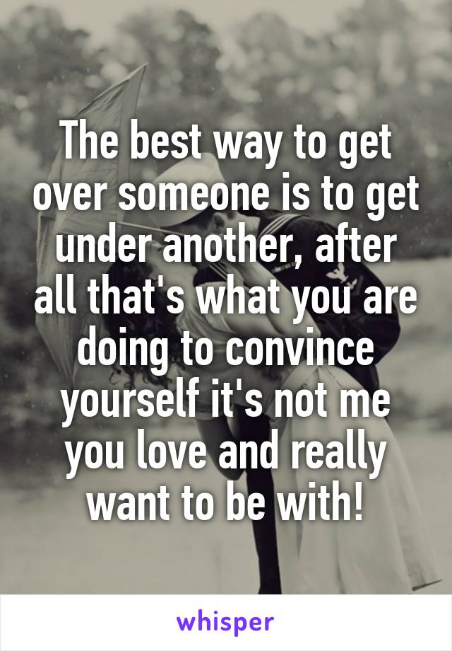 The best way to get over someone is to get under another, after all that's what you are doing to convince yourself it's not me you love and really want to be with!