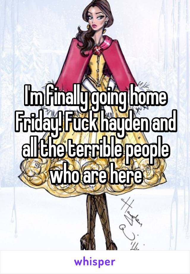 I'm finally going home Friday! Fuck hayden and all the terrible people who are here