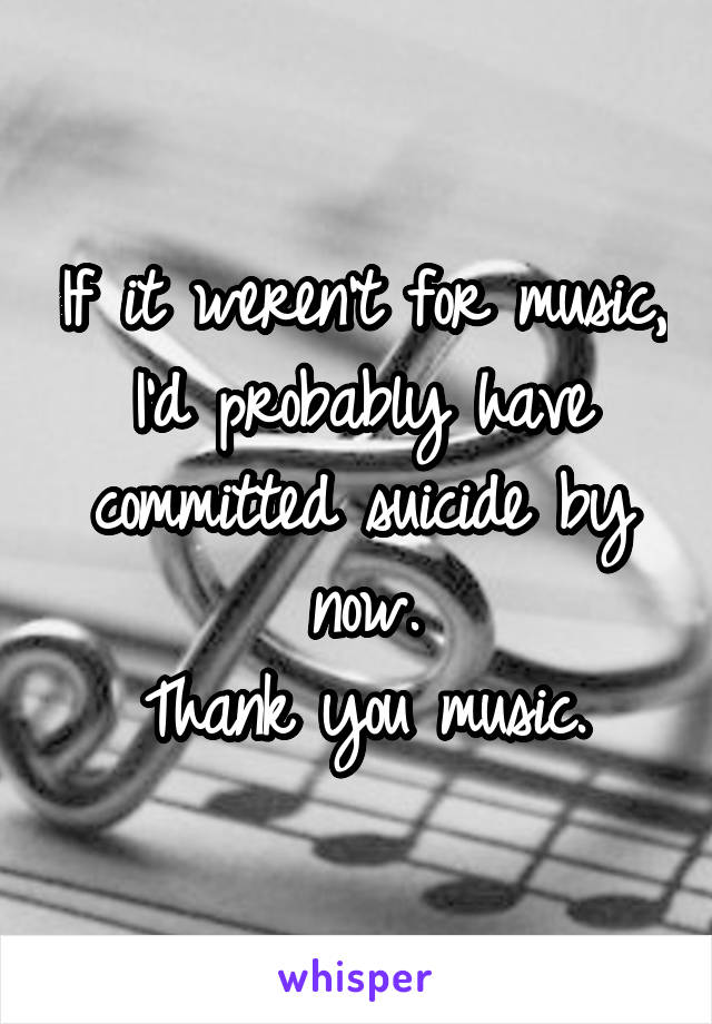 If it weren't for music, I'd probably have committed suicide by now.
Thank you music.