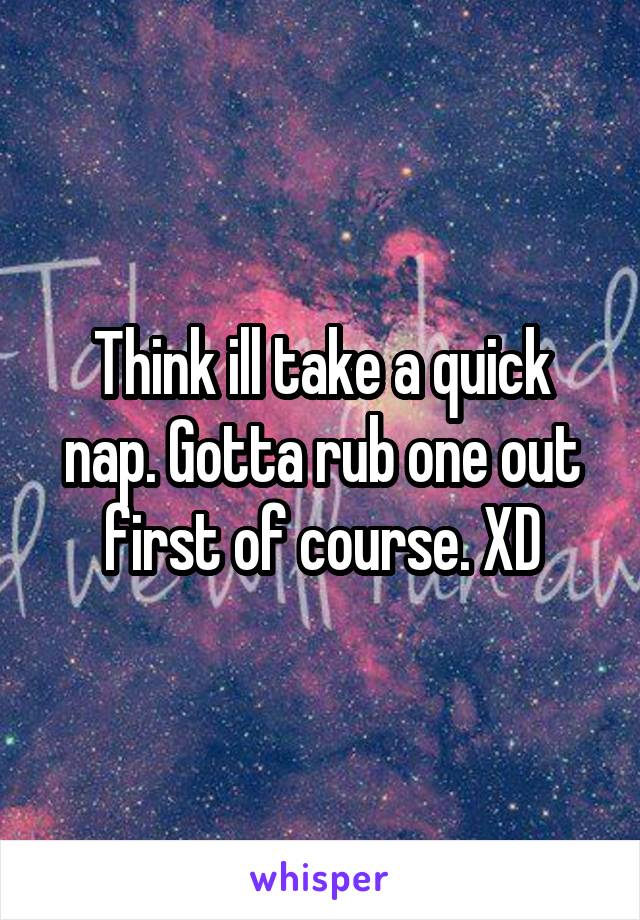 Think ill take a quick nap. Gotta rub one out first of course. XD