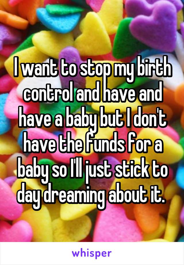 I want to stop my birth control and have and have a baby but I don't have the funds for a baby so I'll just stick to day dreaming about it. 
