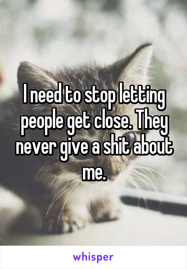 I need to stop letting people get close. They never give a shit about me.
