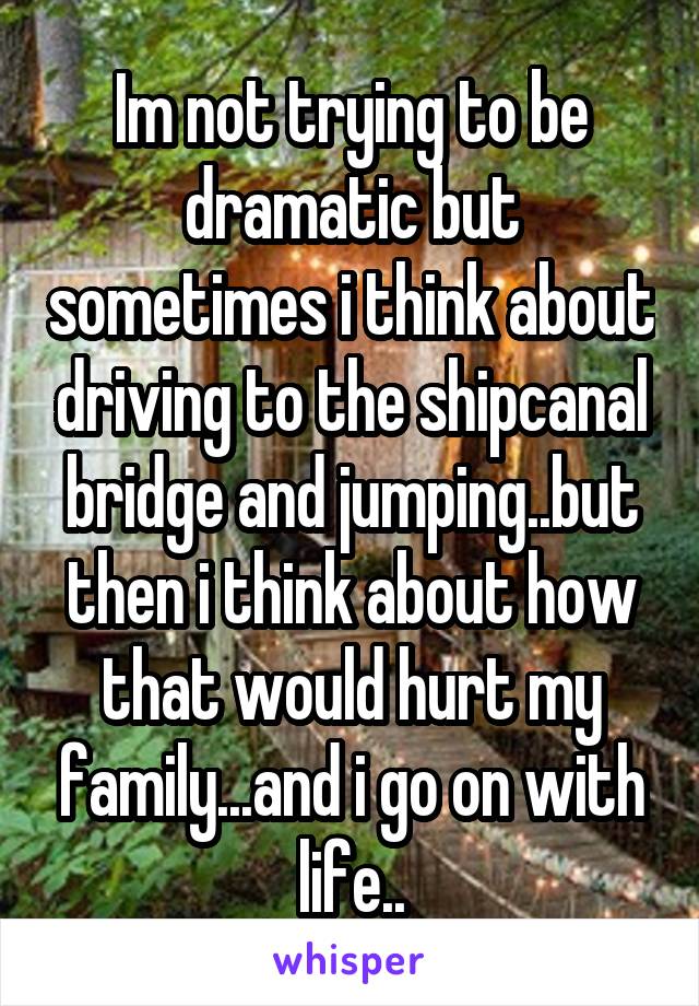 Im not trying to be dramatic but sometimes i think about driving to the shipcanal bridge and jumping..but then i think about how that would hurt my family...and i go on with life..