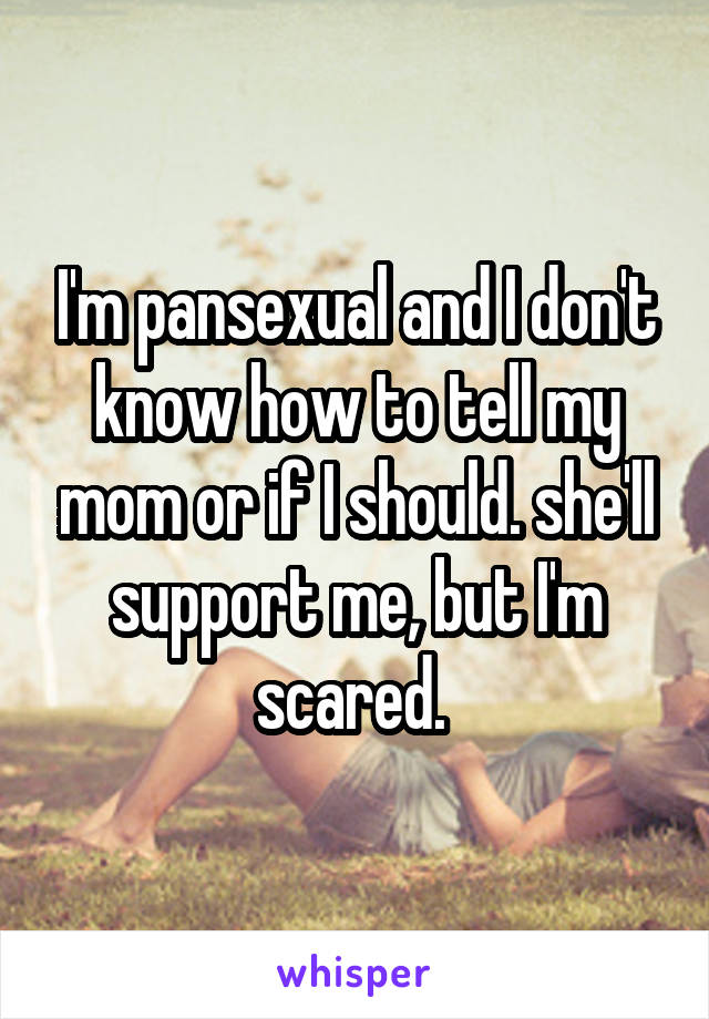 I'm pansexual and I don't know how to tell my mom or if I should. she'll support me, but I'm scared. 