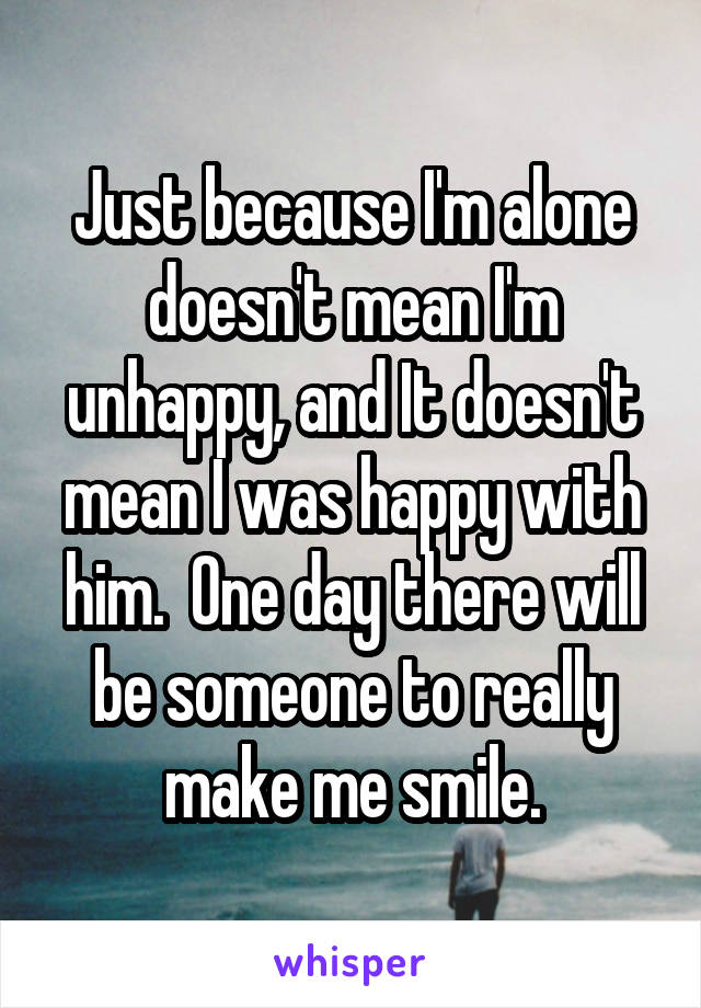 Just because I'm alone doesn't mean I'm unhappy, and It doesn't mean I was happy with him.  One day there will be someone to really make me smile.