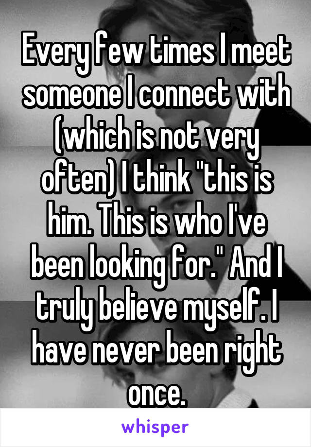 Every few times I meet someone I connect with (which is not very often) I think "this is him. This is who I've been looking for." And I truly believe myself. I have never been right once.
