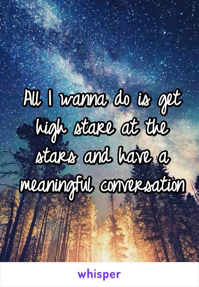 All I wanna do is get high stare at the stars and have a meaningful conversation