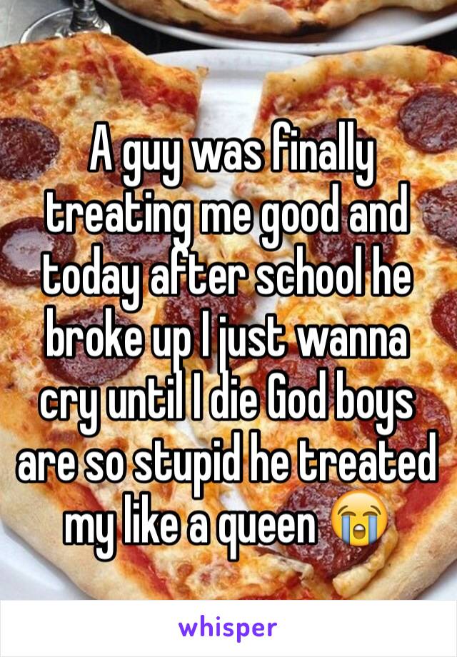  A guy was finally treating me good and today after school he broke up I just wanna cry until I die God boys are so stupid he treated my like a queen 😭