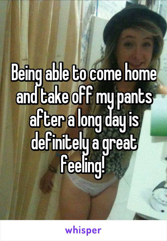 Being able to come home and take off my pants after a long day is definitely a great feeling! 