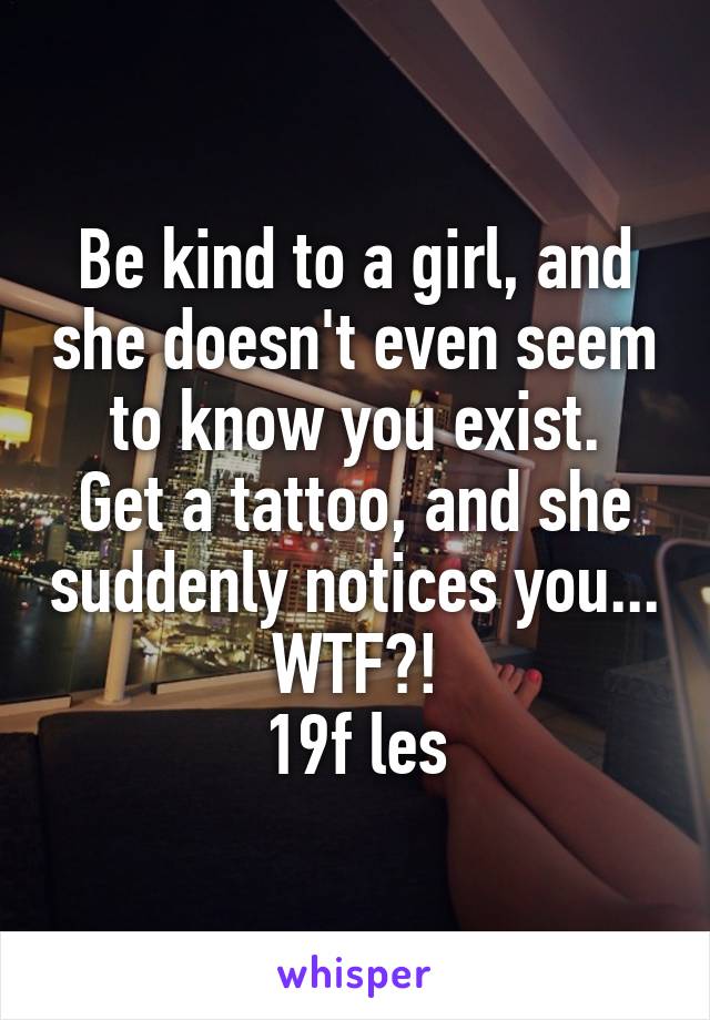 Be kind to a girl, and she doesn't even seem to know you exist.
Get a tattoo, and she suddenly notices you...
WTF?!
19f les