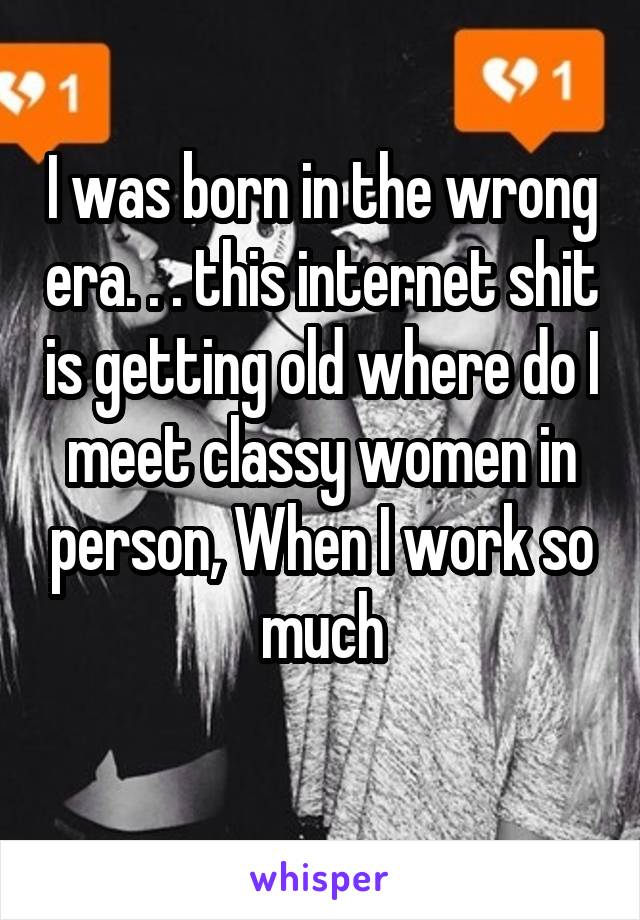 I was born in the wrong era. . . this internet shit is getting old where do I meet classy women in person, When I work so much
