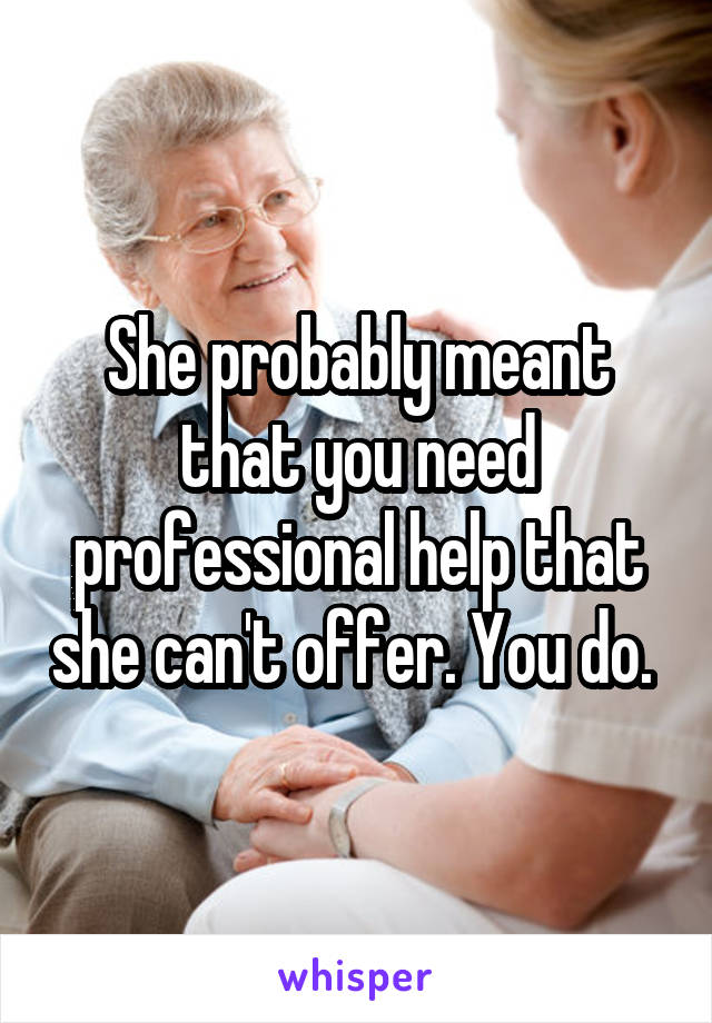 She probably meant that you need professional help that she can't offer. You do. 
