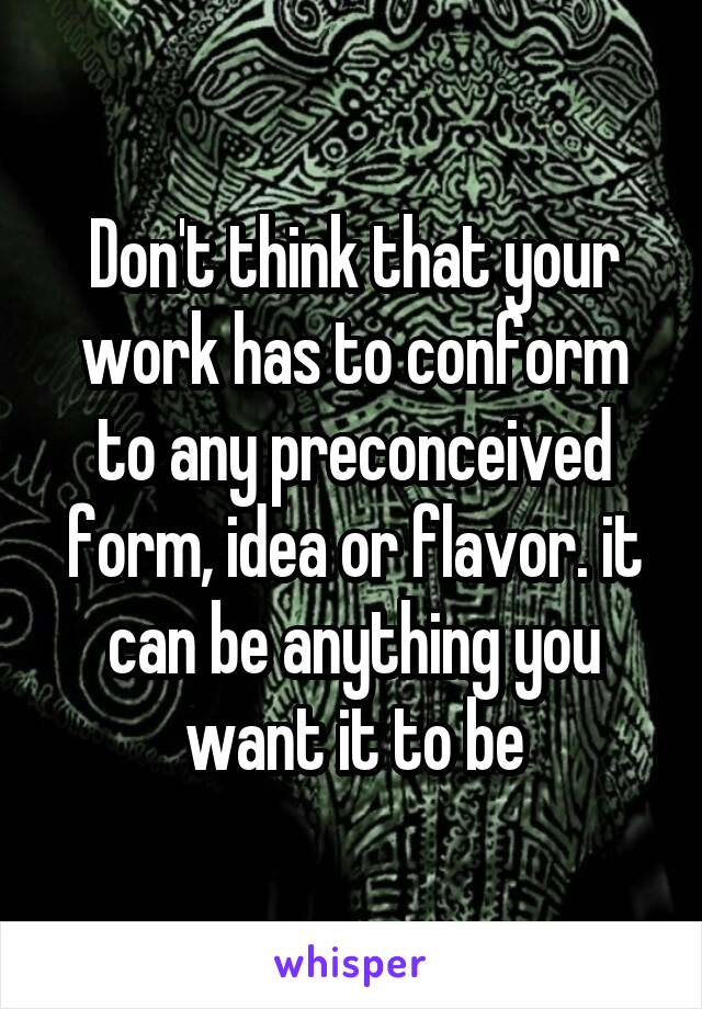 Don't think that your work has to conform to any preconceived form, idea or flavor. it can be anything you want it to be
