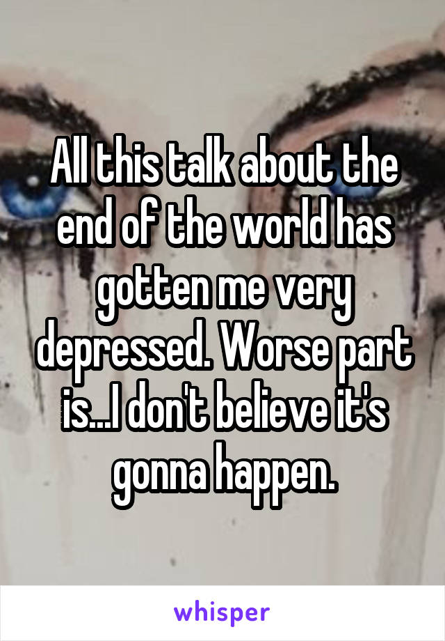 All this talk about the end of the world has gotten me very depressed. Worse part is...I don't believe it's gonna happen.