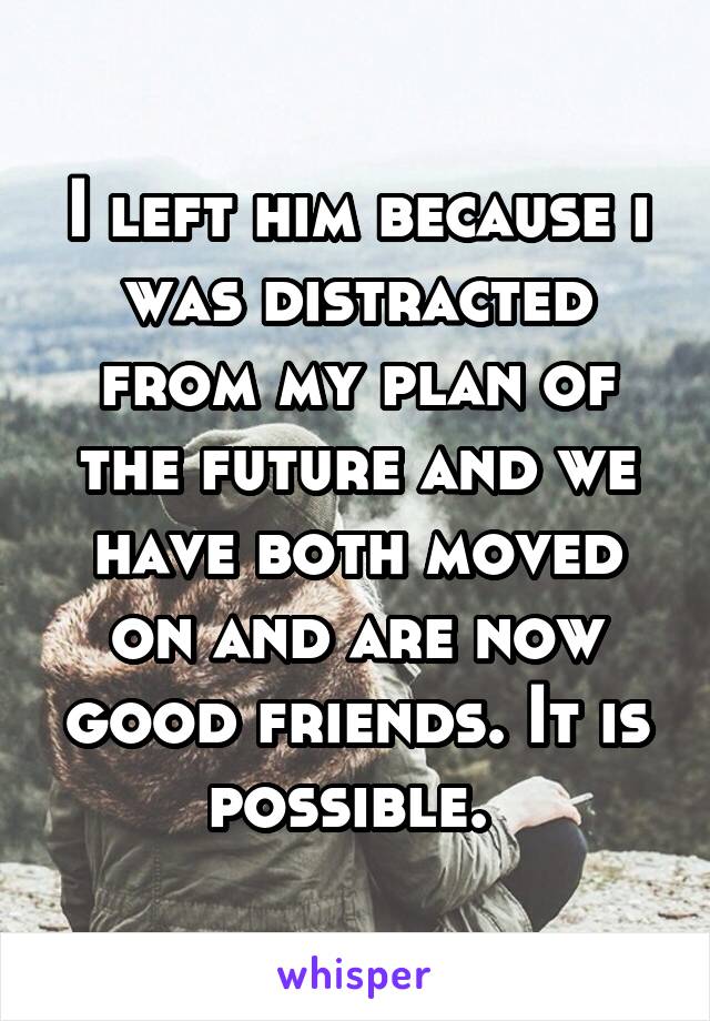 I left him because i was distracted from my plan of the future and we have both moved on and are now good friends. It is possible. 