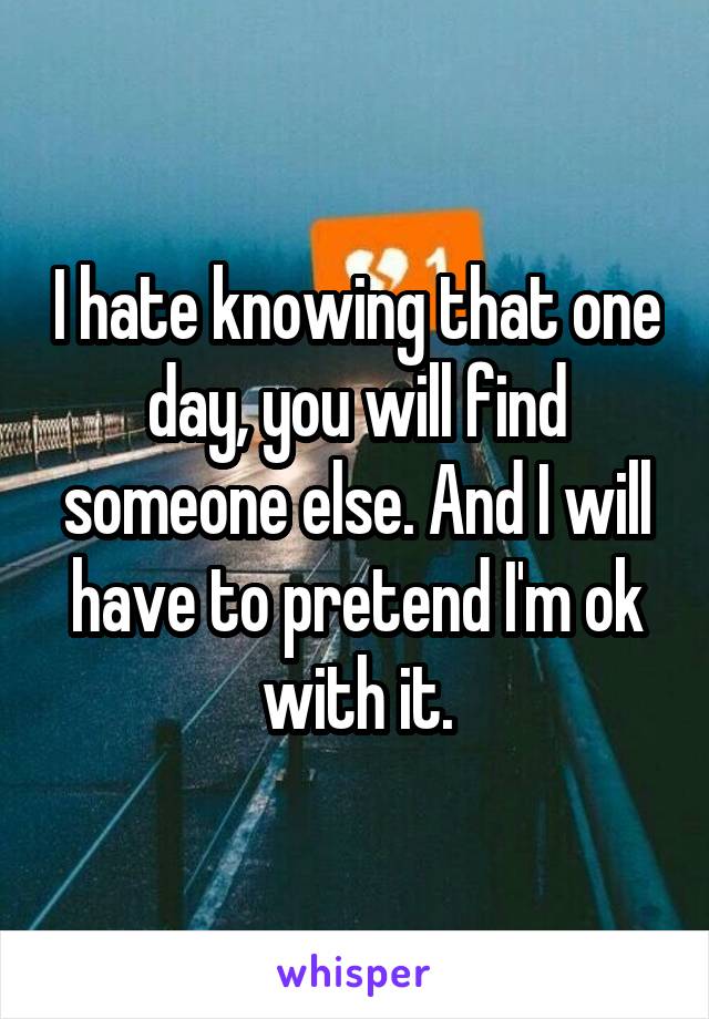 I hate knowing that one day, you will find someone else. And I will have to pretend I'm ok with it.