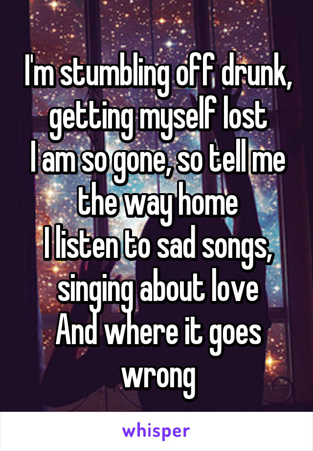 I'm stumbling off drunk, getting myself lost
I am so gone, so tell me the way home
I listen to sad songs, singing about love
And where it goes wrong