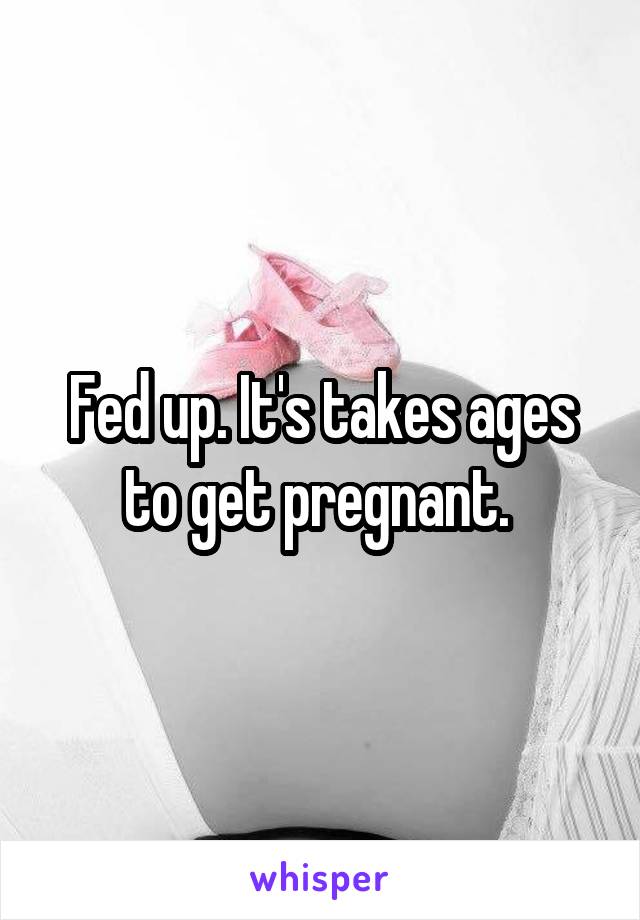 Fed up. It's takes ages to get pregnant. 