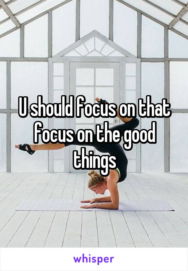 U should focus on that focus on the good things