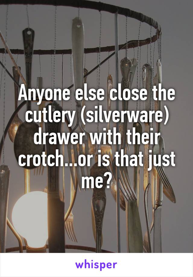 Anyone else close the cutlery (silverware) drawer with their crotch...or is that just me?