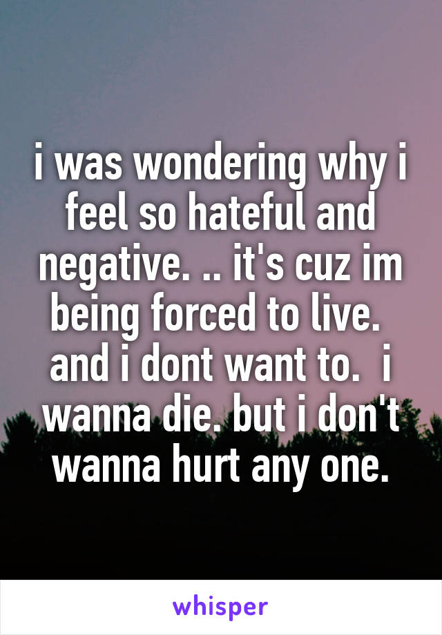 i was wondering why i feel so hateful and negative. .. it's cuz im being forced to live.  and i dont want to.  i wanna die. but i don't wanna hurt any one.