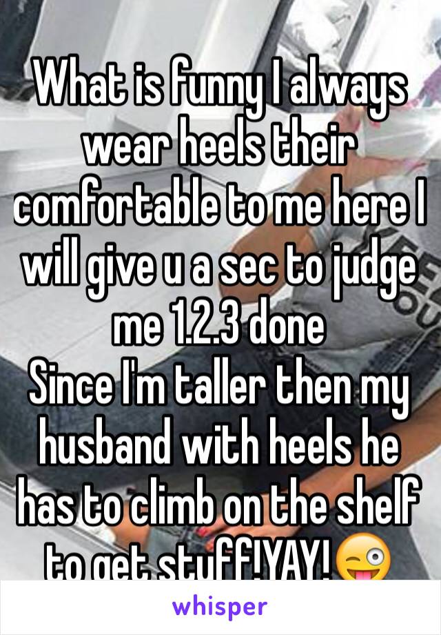 What is funny I always wear heels their comfortable to me here I will give u a sec to judge me 1.2.3 done
Since I'm taller then my husband with heels he has to climb on the shelf to get stuff!YAY!😜