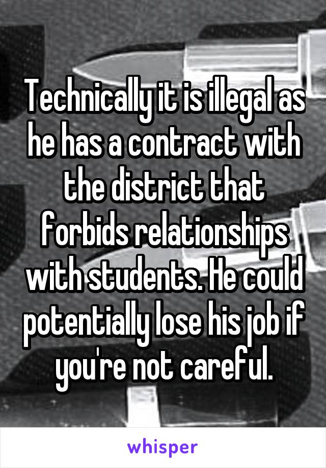 Technically it is illegal as he has a contract with the district that forbids relationships with students. He could potentially lose his job if you're not careful.