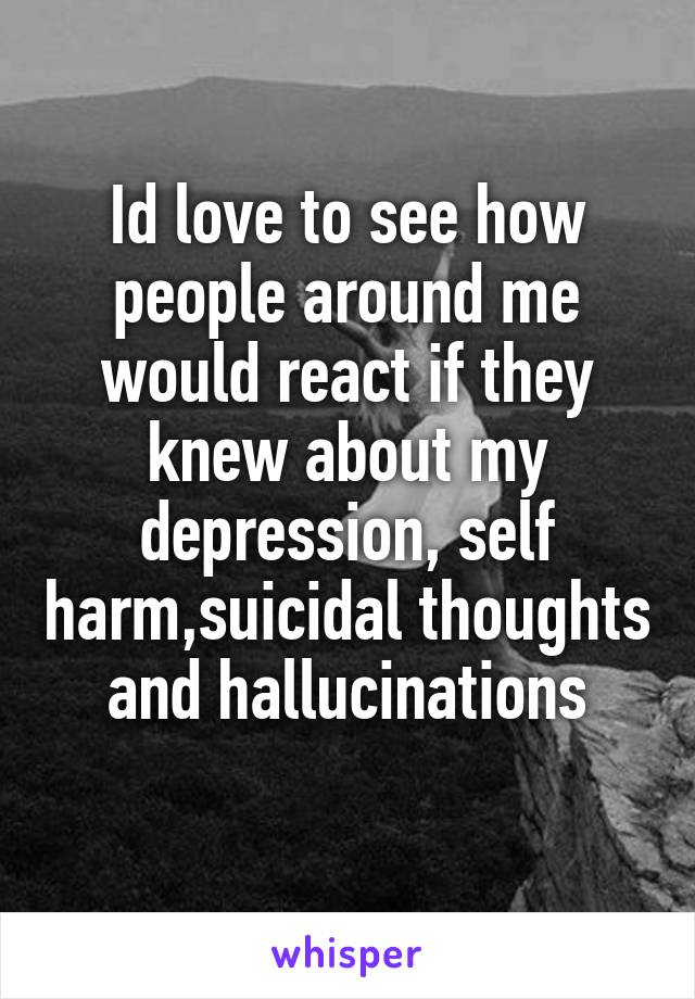 Id love to see how people around me would react if they knew about my depression, self harm,suicidal thoughts and hallucinations
