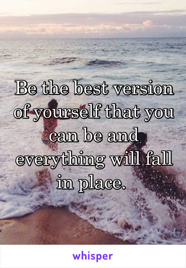 Be the best version of yourself that you can be and everything will fall in place. 