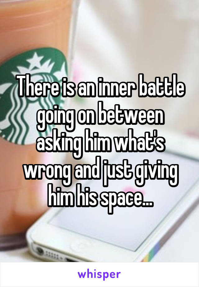 There is an inner battle going on between asking him what's wrong and just giving him his space...