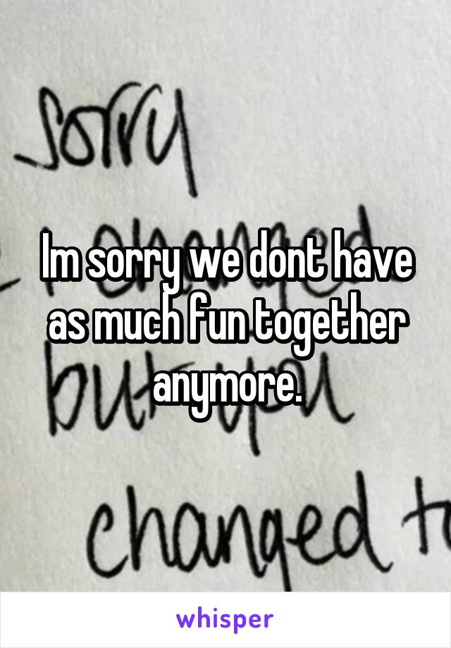 Im sorry we dont have as much fun together anymore.