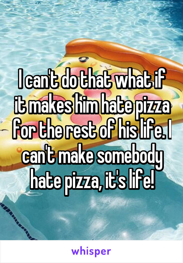 I can't do that what if it makes him hate pizza for the rest of his life. I can't make somebody hate pizza, it's life!
