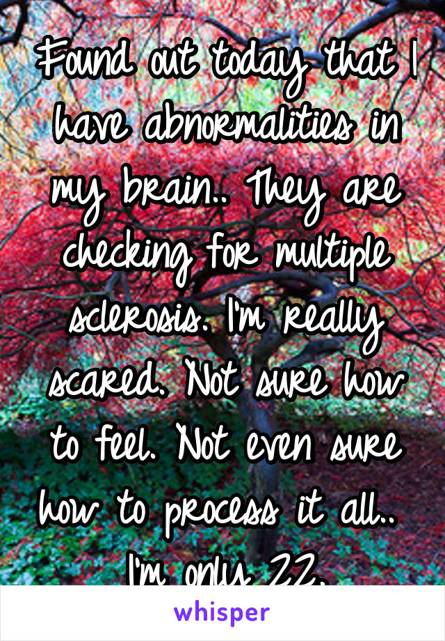 Found out today that I have abnormalities in my brain.. They are checking for multiple sclerosis. I'm really scared. Not sure how to feel. Not even sure how to process it all.. 
I'm only 22.