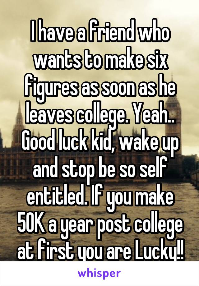 I have a friend who wants to make six figures as soon as he leaves college. Yeah.. Good luck kid, wake up and stop be so self entitled. If you make 50K a year post college at first you are Lucky!!
