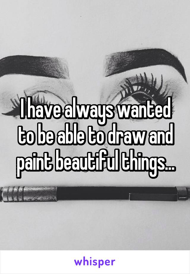 I have always wanted to be able to draw and paint beautiful things...