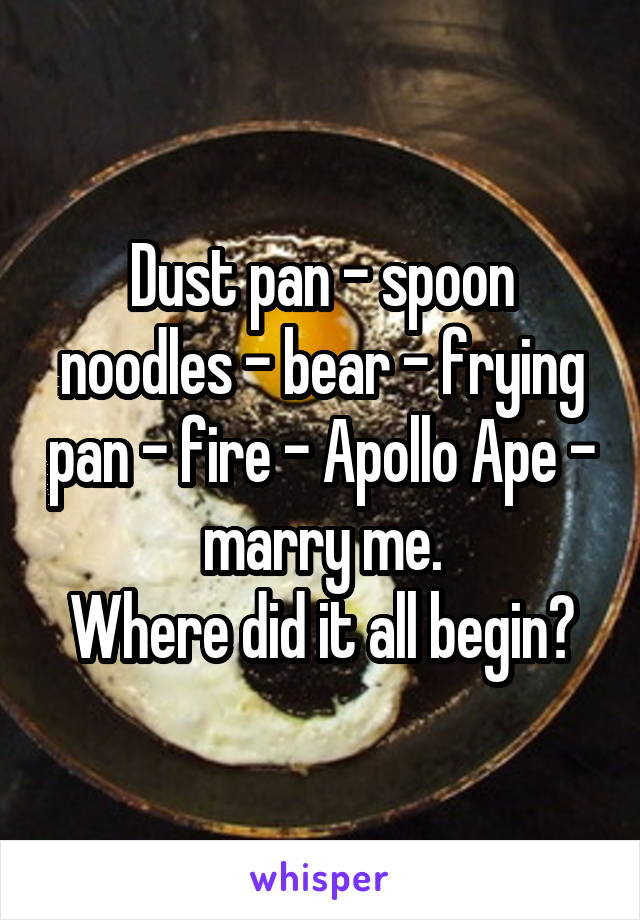 Dust pan - spoon noodles - bear - frying pan - fire - Apollo Ape - marry me.
Where did it all begin?