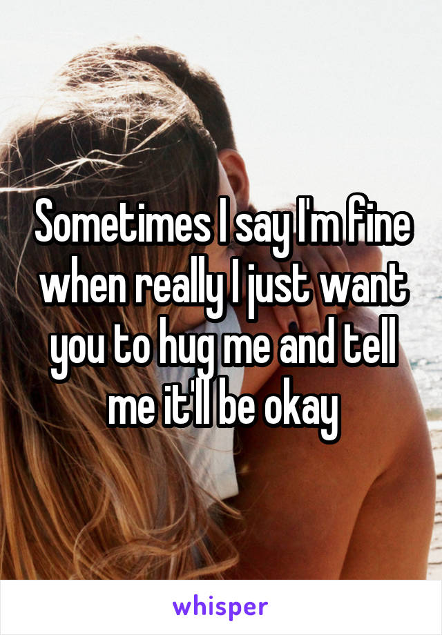 Sometimes I say I'm fine when really I just want you to hug me and tell me it'll be okay