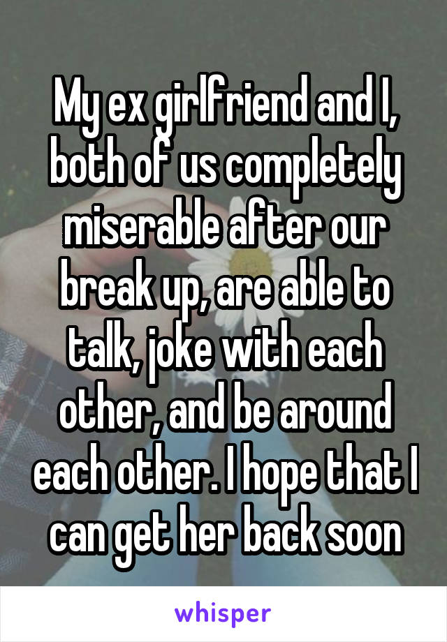 My ex girlfriend and I, both of us completely miserable after our break up, are able to talk, joke with each other, and be around each other. I hope that I can get her back soon