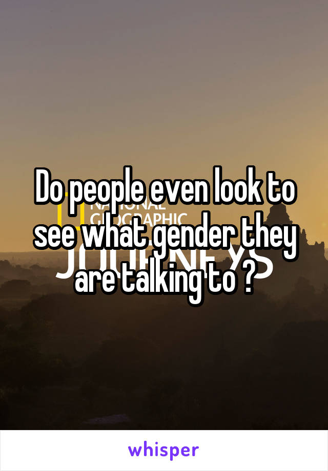 Do people even look to see what gender they are talking to ?