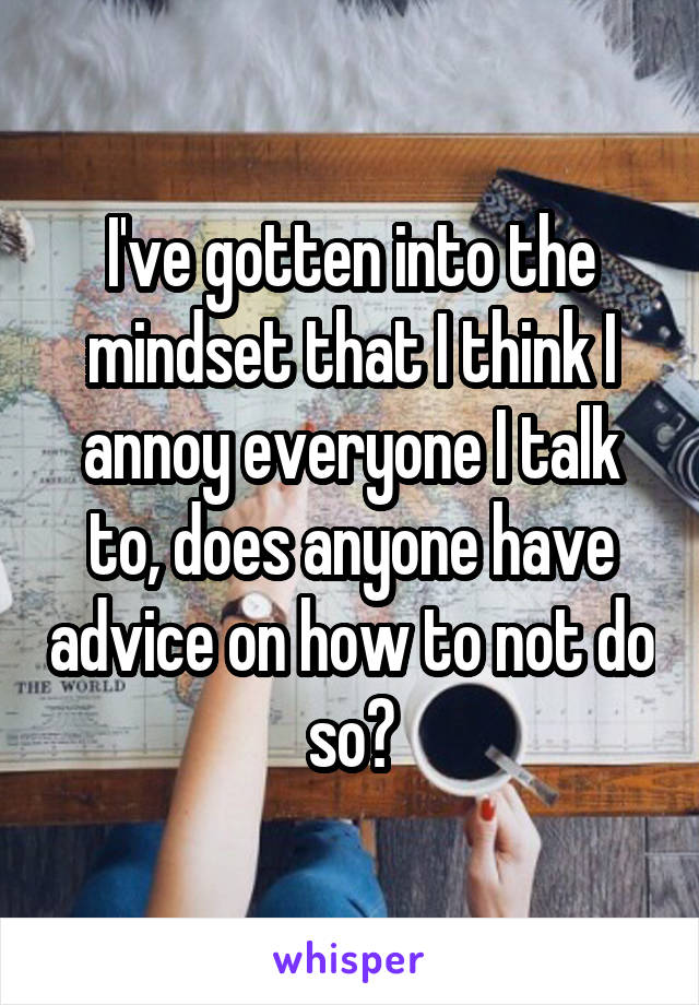 I've gotten into the mindset that I think I annoy everyone I talk to, does anyone have advice on how to not do so?