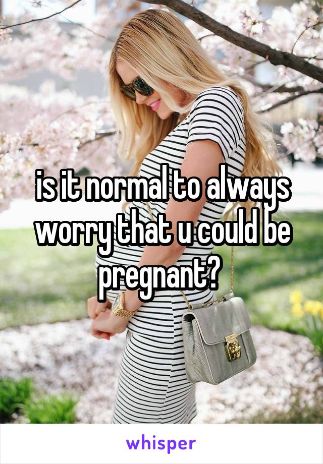 is it normal to always worry that u could be pregnant? 
