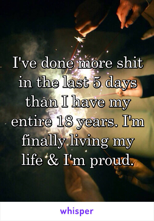 I've done more shit in the last 5 days than I have my entire 18 years. I'm finally living my life & I'm proud.