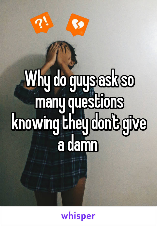 Why do guys ask so many questions knowing they don't give a damn 