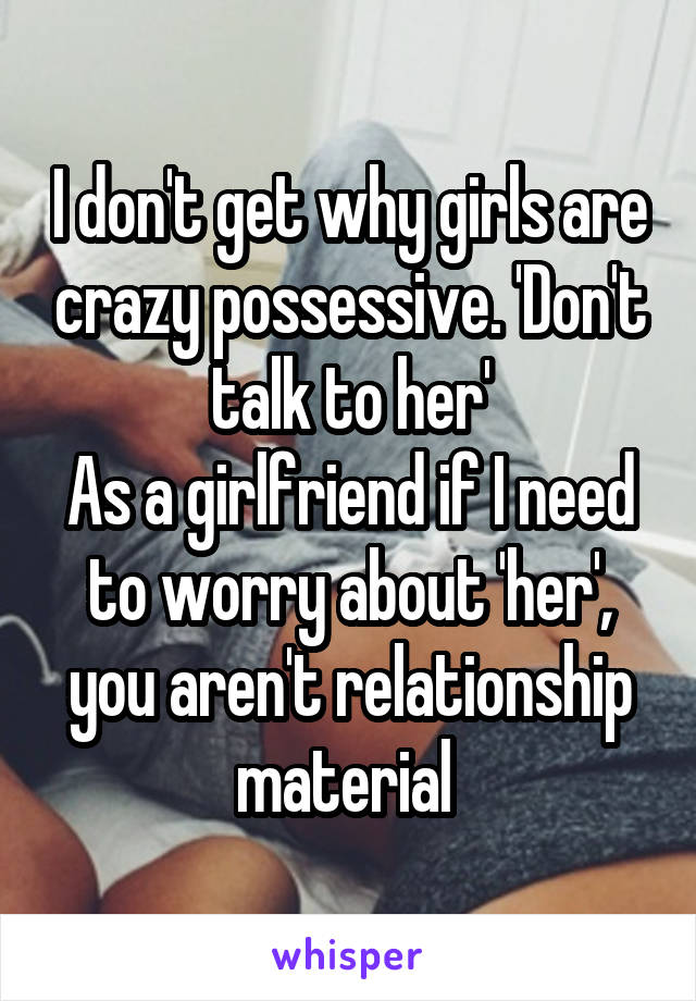 I don't get why girls are crazy possessive. 'Don't talk to her'
As a girlfriend if I need to worry about 'her', you aren't relationship material 