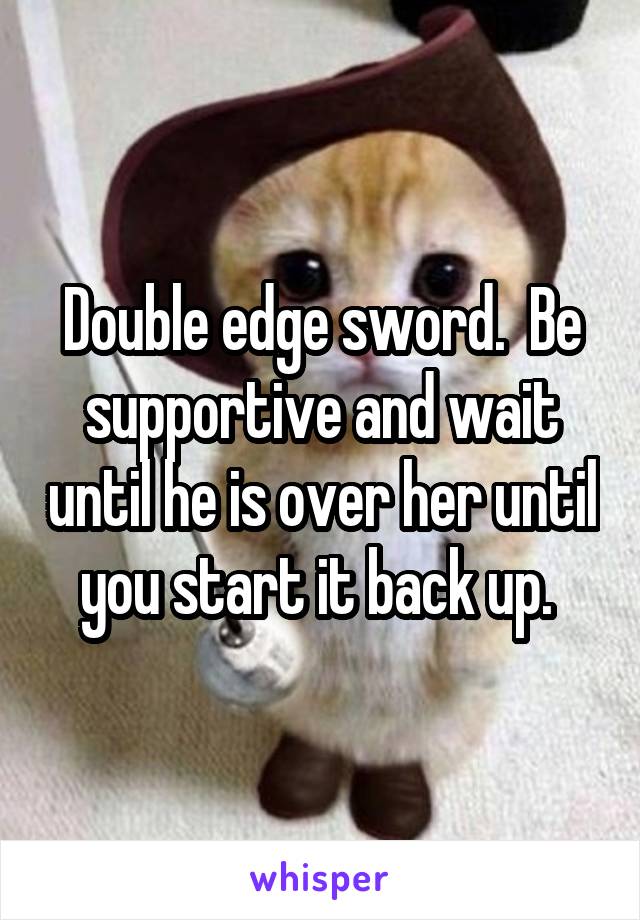 Double edge sword.  Be supportive and wait until he is over her until you start it back up. 