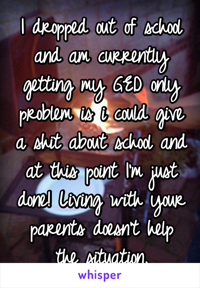 I dropped out of school and am currently getting my GED only problem is i could give a shit about school and at this point I'm just done! Living with your parents doesn't help the situation.