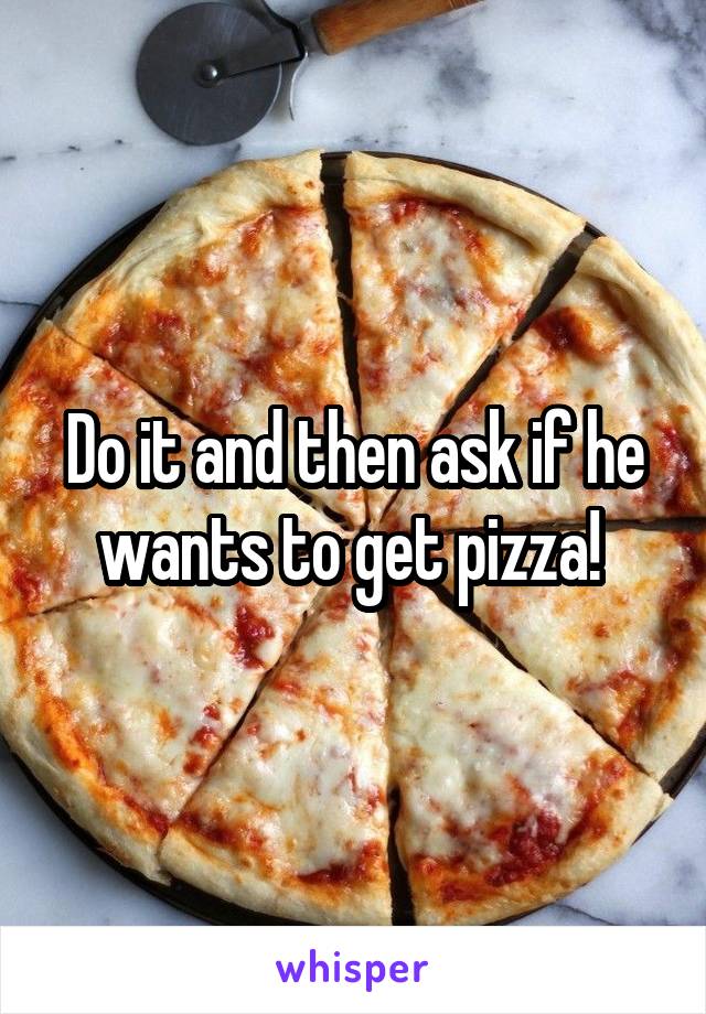 Do it and then ask if he wants to get pizza! 